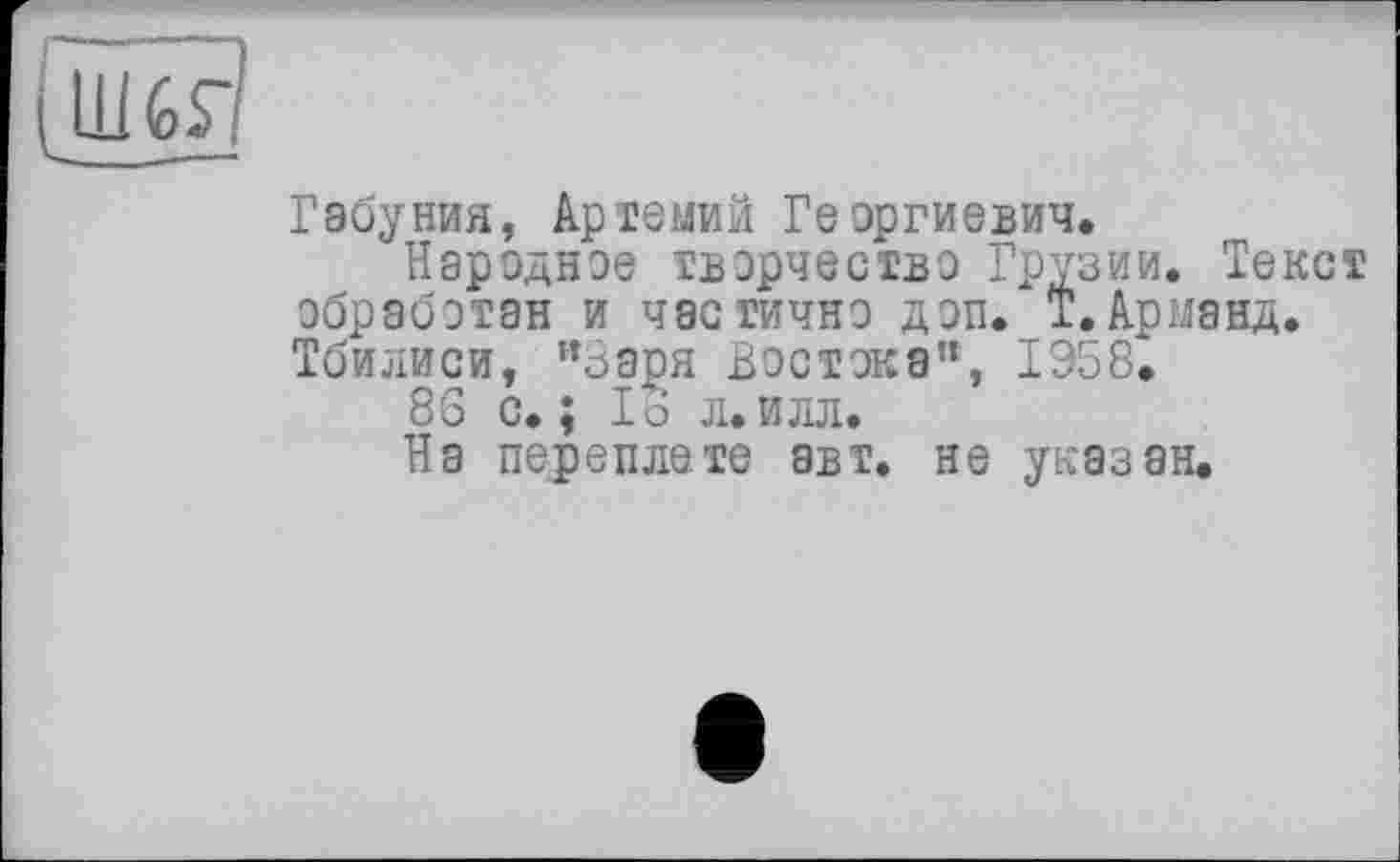 ﻿Габуния, Артемий Георгиевич.
Народное творчество Грузии. Текст обработан и частично доп. Т. Арманд. Тбилиси, "Заря Востока", 1958^
86 с.; 16 л.илл.
На переплете авт. не указан.